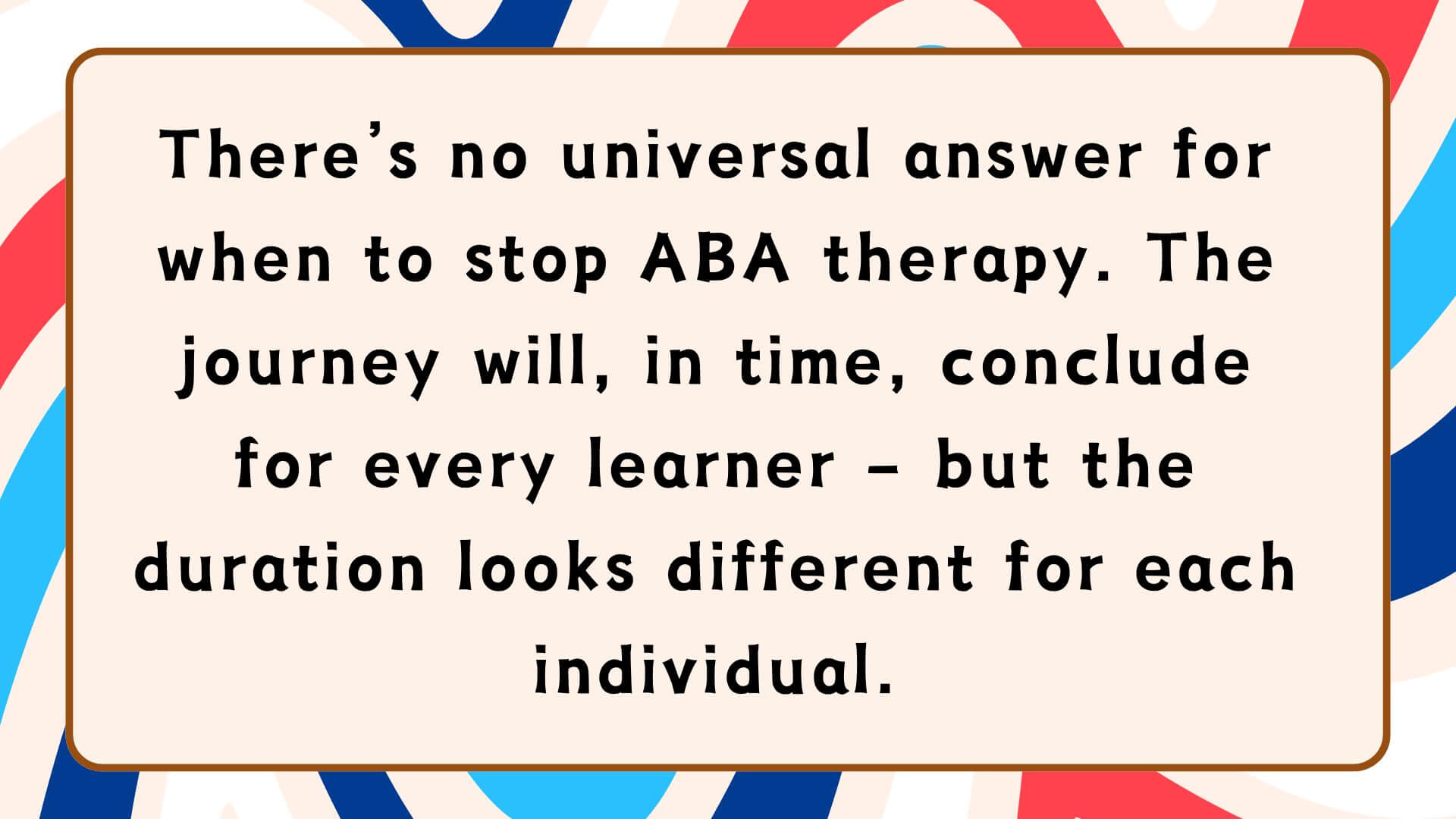 There’s no universal answer for when to stop ABA therapy. The journey will, in time, conclude for every learner – but the duration looks different for each individual.