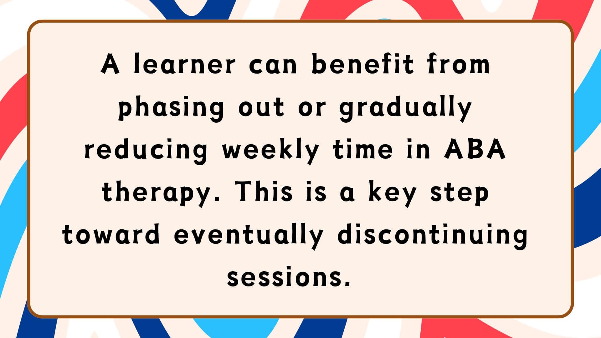 A learner can benefit from phasing out or gradually reducing weekly time in ABA therapy. This is a key step toward eventually discontinuing sessions. 