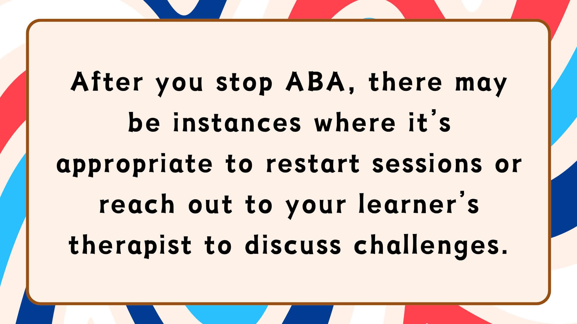 After you stop ABA, there may be instances where it’s appropriate to restart sessions or reach out to your learner’s therapist to discuss challenges.