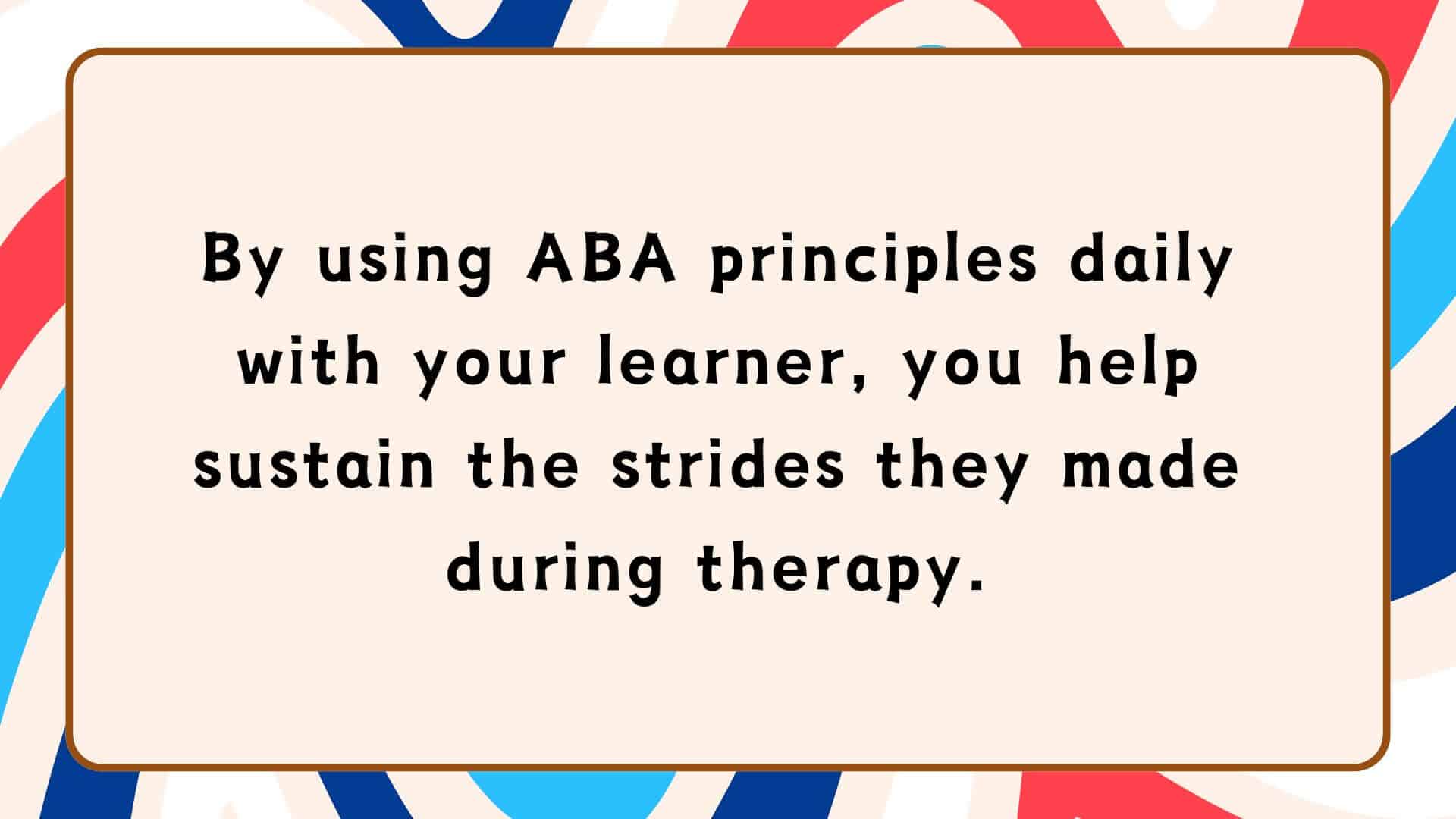 By using ABA principles daily with your learner, you help sustain the strides they made during therapy.