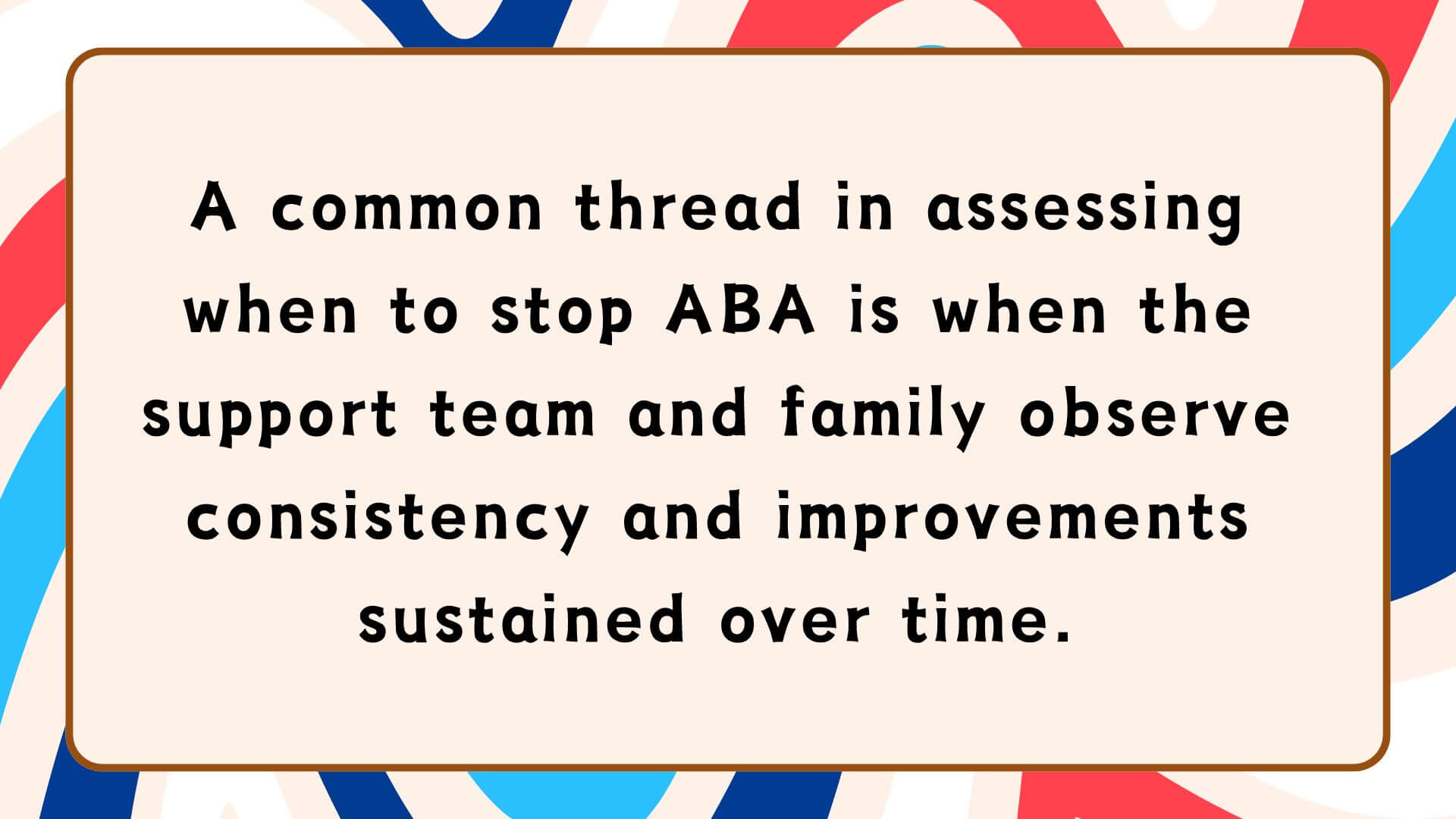 A common thread in assessing when to stop ABA is when the support team and family observe consistency and improvements sustained over time.